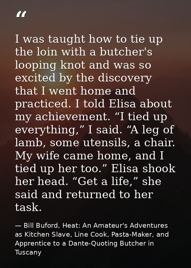 I was taught how to tie up the loin with a butcher's looping knot and was so excited by the discovery that I went home a — Bill Buford, Heat: An Amateur's Adventures as Kitchen Slave, Line Cook, Pasta-Maker, and Apprentice to a Dante-Quoting Butcher in Tuscany
