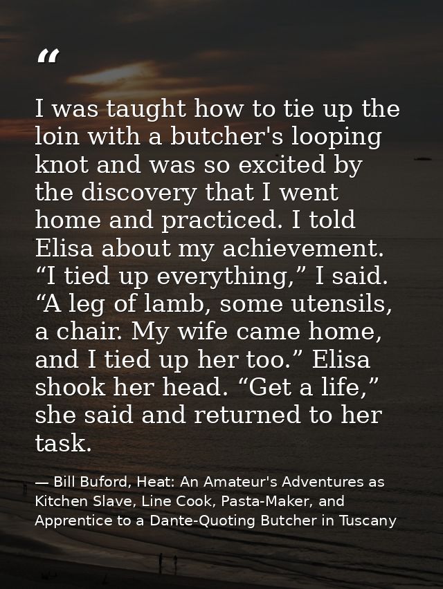 I was taught how to tie up the loin with a butcher's looping knot and was so excited by the discovery that I went home a — Bill Buford, Heat: An Amateur's Adventures as Kitchen Slave, Line Cook, Pasta-Maker, and Apprentice to a Dante-Quoting Butcher in Tuscany