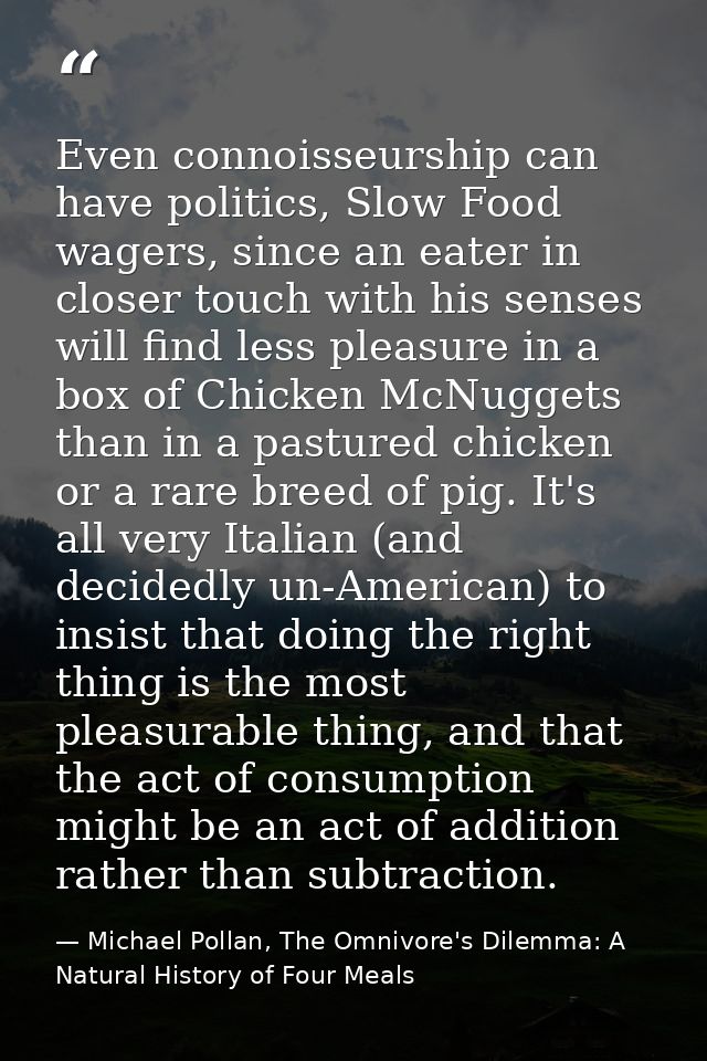 Even connoisseurship can have politics, Slow Food wagers, since an eater in closer touch with his senses will find less  — Michael Pollan, The Omnivore's Dilemma: A Natural History of Four Meals