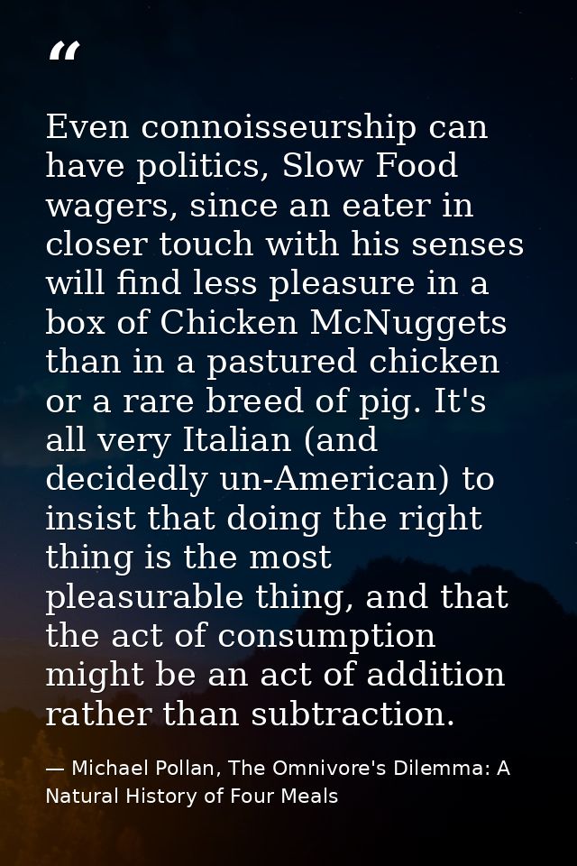 Even connoisseurship can have politics, Slow Food wagers, since an eater in closer touch with his senses will find less  — Michael Pollan, The Omnivore's Dilemma: A Natural History of Four Meals