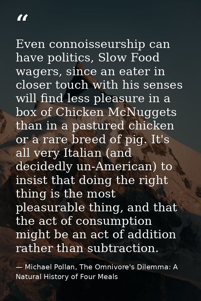 Even connoisseurship can have politics, Slow Food wagers, since an eater in closer touch with his senses will find less  — Michael Pollan, The Omnivore's Dilemma: A Natural History of Four Meals