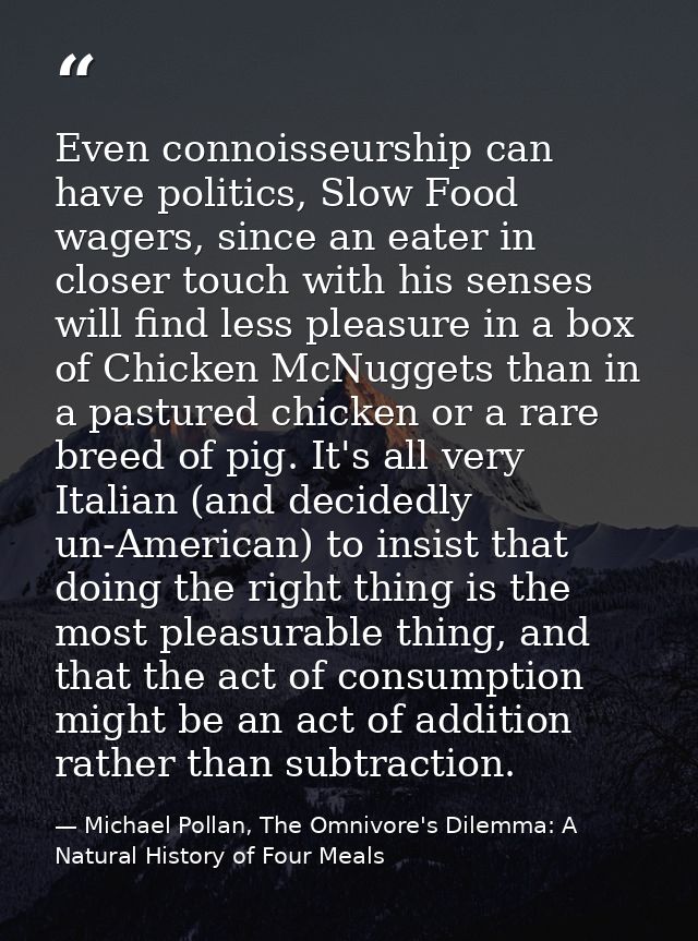 Even connoisseurship can have politics, Slow Food wagers, since an eater in closer touch with his senses will find less  — Michael Pollan, The Omnivore's Dilemma: A Natural History of Four Meals