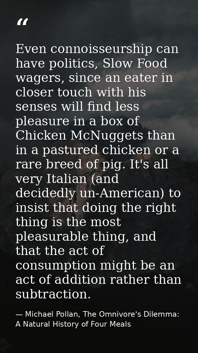 Even connoisseurship can have politics, Slow Food wagers, since an eater in closer touch with his senses will find less  — Michael Pollan, The Omnivore's Dilemma: A Natural History of Four Meals