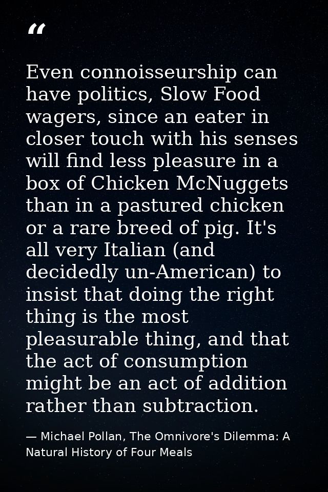 Even connoisseurship can have politics, Slow Food wagers, since an eater in closer touch with his senses will find less  — Michael Pollan, The Omnivore's Dilemma: A Natural History of Four Meals