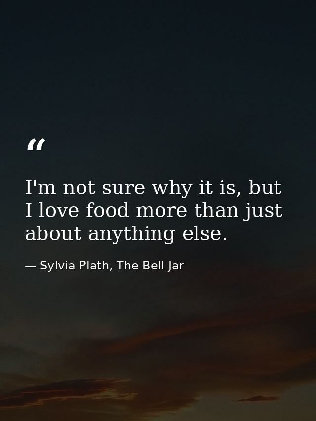I'm not sure why it is, but I love food more than just about anything else. — Sylvia Plath, The Bell Jar
