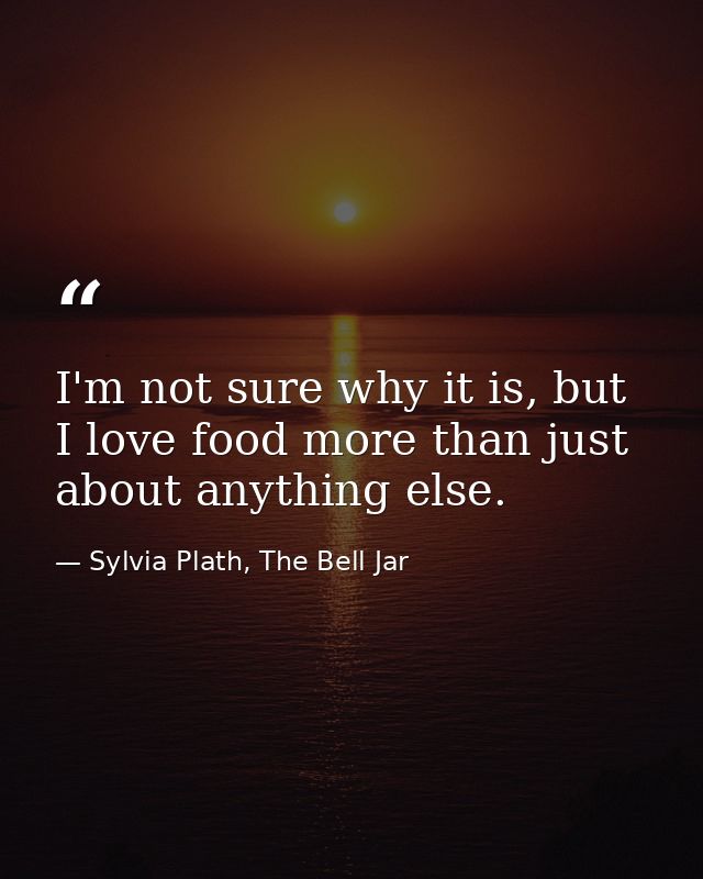 I'm not sure why it is, but I love food more than just about anything else. — Sylvia Plath, The Bell Jar