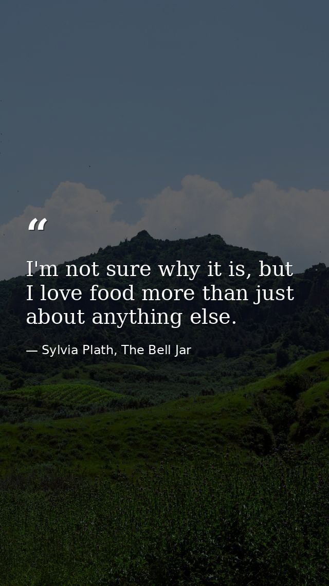 I'm not sure why it is, but I love food more than just about anything else. — Sylvia Plath, The Bell Jar