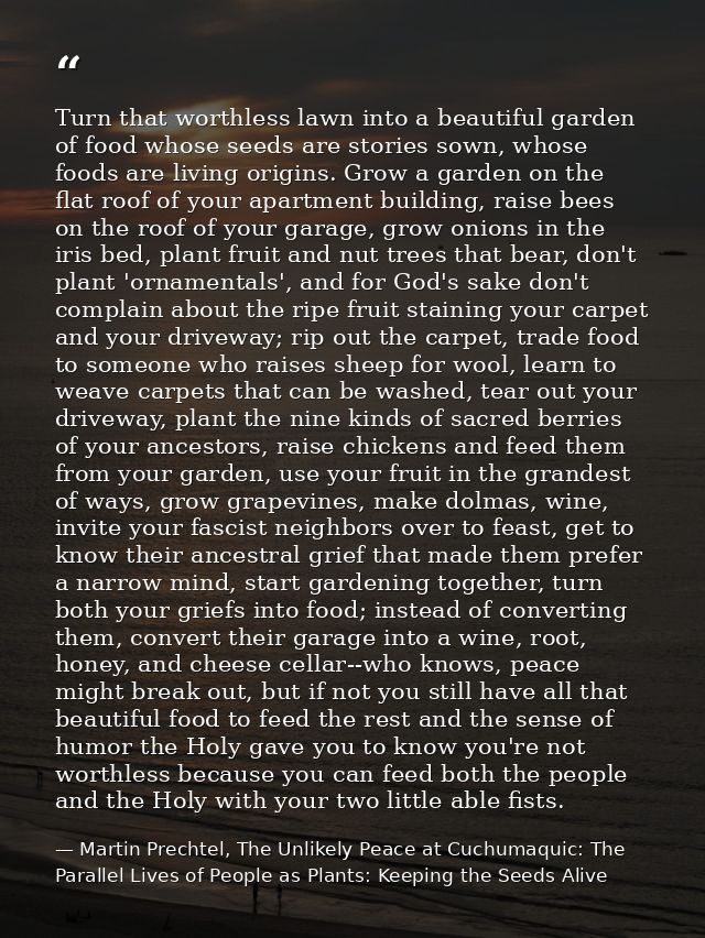 Turn that worthless lawn into a beautiful garden of food whose seeds are stories sown, whose foods are living origins. G — Martin Prechtel, The Unlikely Peace at Cuchumaquic: The Parallel Lives of People as Plants: Keeping the Seeds Alive