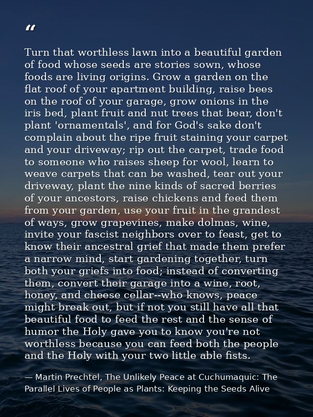 Turn that worthless lawn into a beautiful garden of food whose seeds are stories sown, whose foods are living origins. G — Martin Prechtel, The Unlikely Peace at Cuchumaquic: The Parallel Lives of People as Plants: Keeping the Seeds Alive