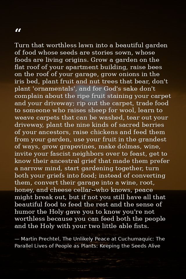 Turn that worthless lawn into a beautiful garden of food whose seeds are stories sown, whose foods are living origins. G — Martin Prechtel, The Unlikely Peace at Cuchumaquic: The Parallel Lives of People as Plants: Keeping the Seeds Alive