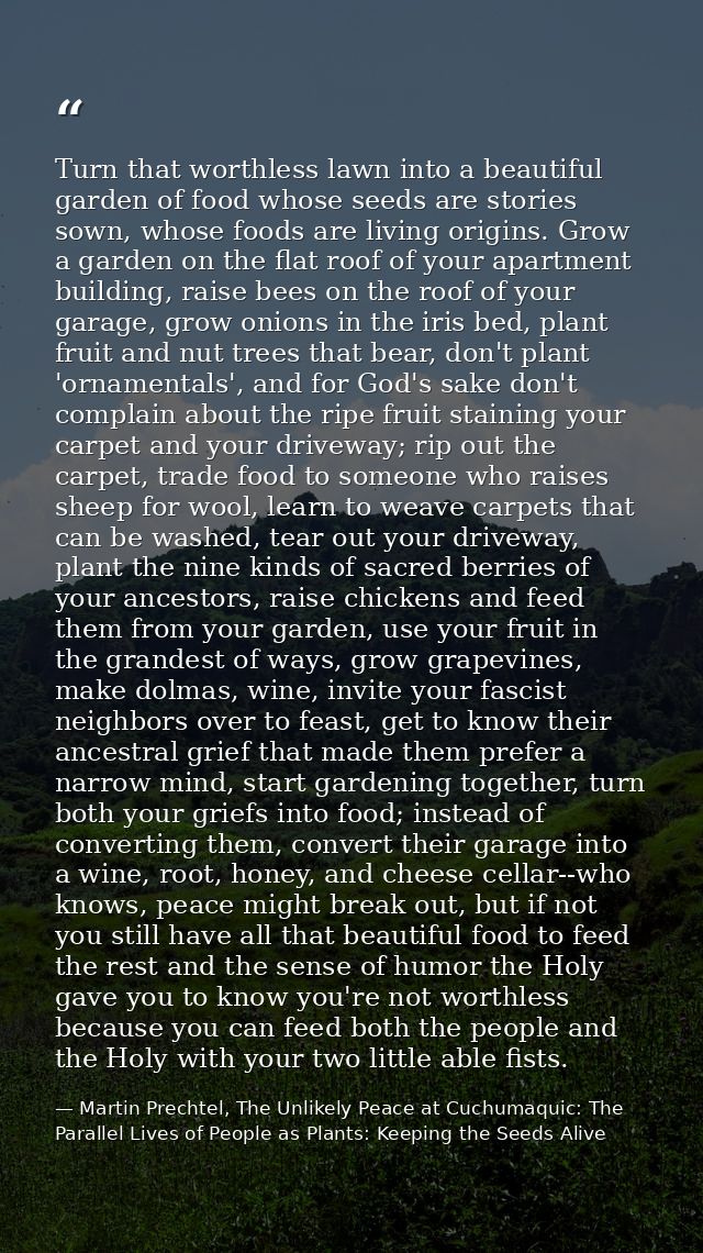 Turn that worthless lawn into a beautiful garden of food whose seeds are stories sown, whose foods are living origins. G — Martin Prechtel, The Unlikely Peace at Cuchumaquic: The Parallel Lives of People as Plants: Keeping the Seeds Alive