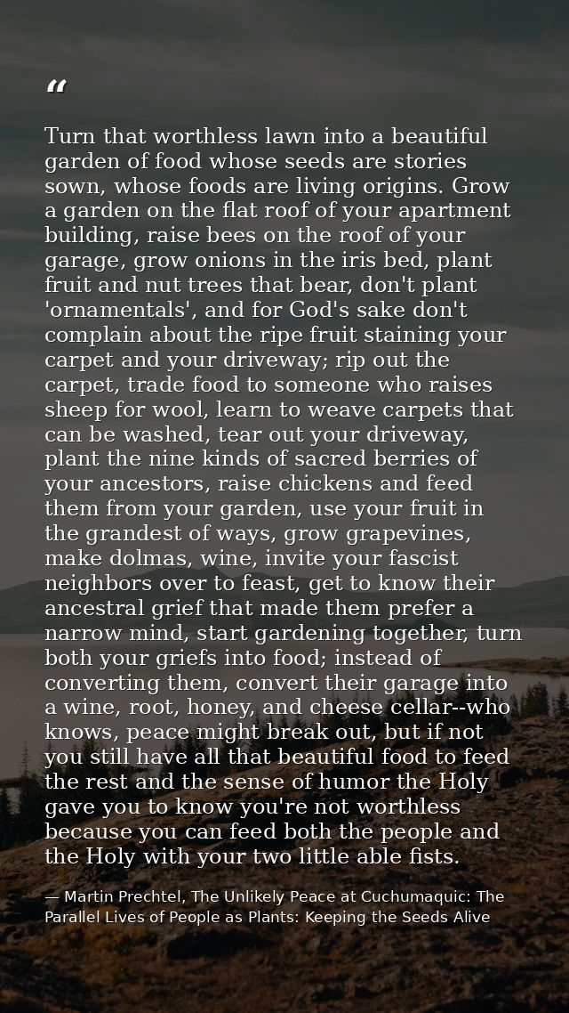 Turn that worthless lawn into a beautiful garden of food whose seeds are stories sown, whose foods are living origins. G — Martin Prechtel, The Unlikely Peace at Cuchumaquic: The Parallel Lives of People as Plants: Keeping the Seeds Alive