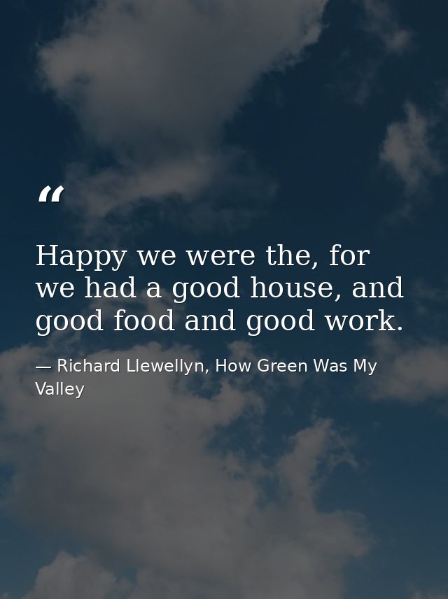 Happy we were the, for we had a good house, and good food and good work. — Richard Llewellyn, How Green Was My Valley