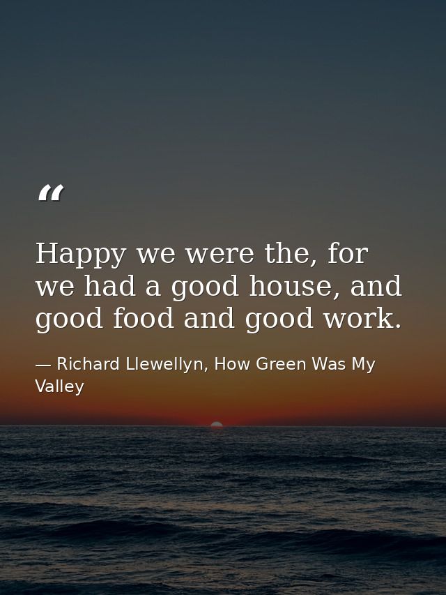 Happy we were the, for we had a good house, and good food and good work. — Richard Llewellyn, How Green Was My Valley