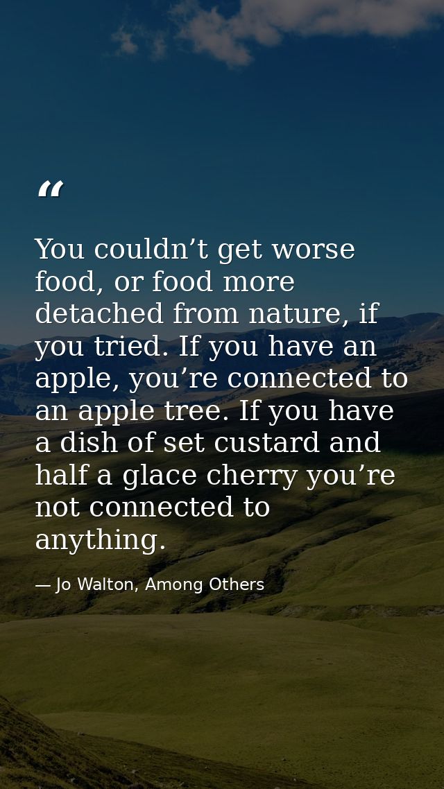 You couldn’t get worse food, or food more detached from nature, if you tried. If you have an apple, you’re connected to  — Jo Walton, Among Others