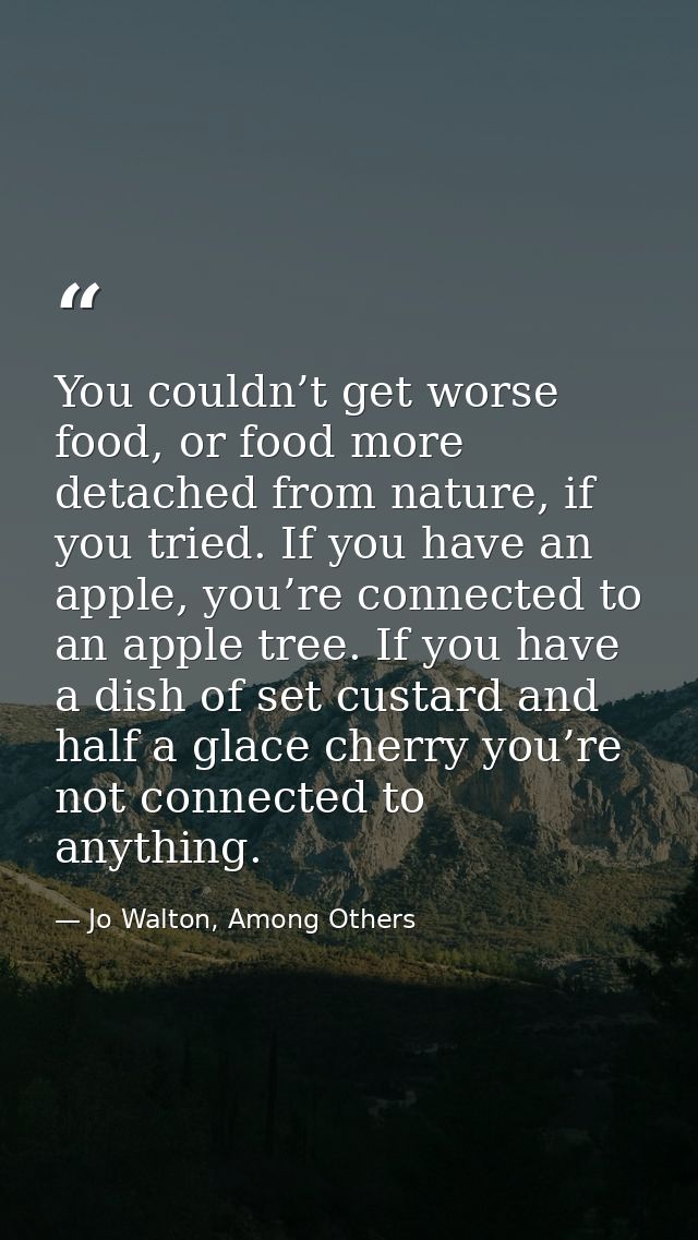 You couldn’t get worse food, or food more detached from nature, if you tried. If you have an apple, you’re connected to  — Jo Walton, Among Others