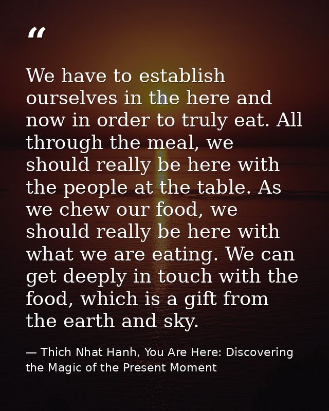 We have to establish ourselves in the here and now in order to truly eat. All through the meal, we should really be here — Thich Nhat Hanh, You Are Here: Discovering the Magic of the Present Moment