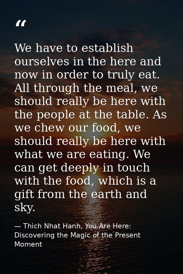 We have to establish ourselves in the here and now in order to truly eat. All through the meal, we should really be here — Thich Nhat Hanh, You Are Here: Discovering the Magic of the Present Moment