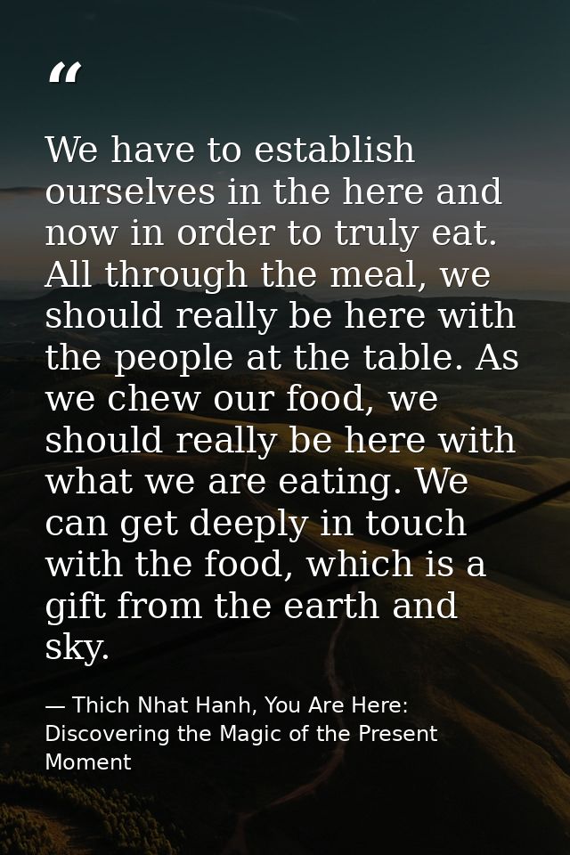 We have to establish ourselves in the here and now in order to truly eat. All through the meal, we should really be here — Thich Nhat Hanh, You Are Here: Discovering the Magic of the Present Moment