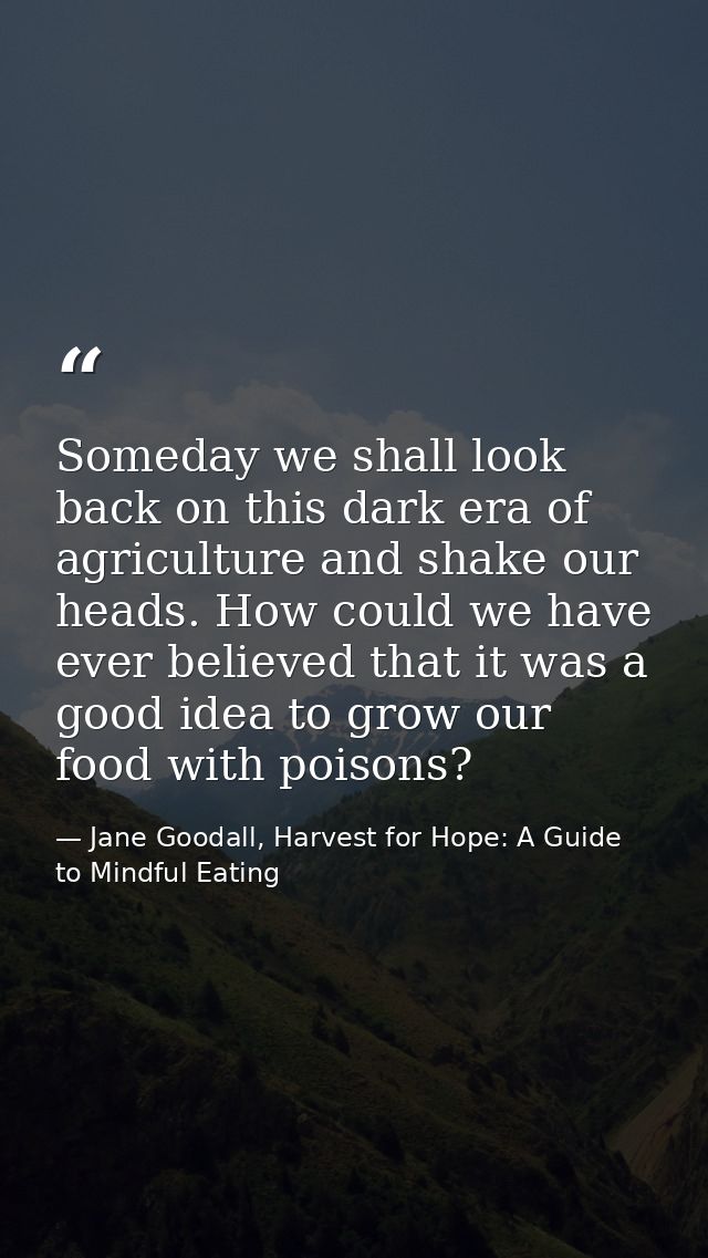 Someday we shall look back on this dark era of agriculture and shake our heads. How could we have ever believed that it  — Jane Goodall, Harvest for Hope: A Guide to Mindful Eating