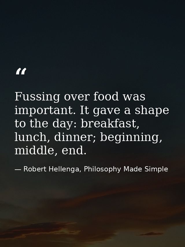 Fussing over food was important. It gave a shape to the day: breakfast, lunch, dinner; beginning, middle, end. — Robert Hellenga, Philosophy Made Simple