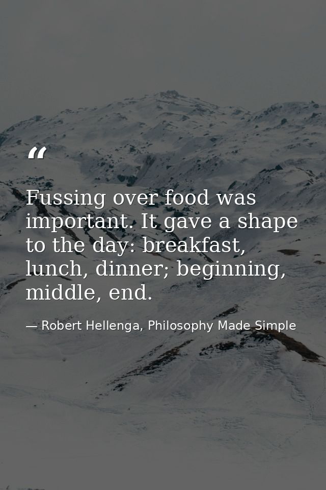 Fussing over food was important. It gave a shape to the day: breakfast, lunch, dinner; beginning, middle, end. — Robert Hellenga, Philosophy Made Simple