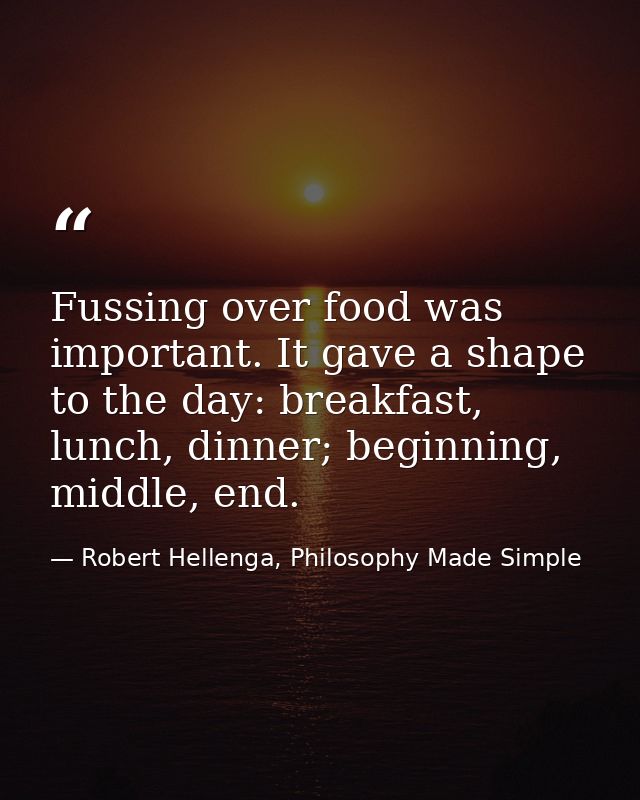 Fussing over food was important. It gave a shape to the day: breakfast, lunch, dinner; beginning, middle, end. — Robert Hellenga, Philosophy Made Simple