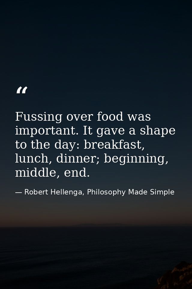 Fussing over food was important. It gave a shape to the day: breakfast, lunch, dinner; beginning, middle, end. — Robert Hellenga, Philosophy Made Simple