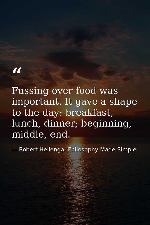 Fussing over food was important. It gave a shape to the day: breakfast, lunch, dinner; beginning, middle, end. — Robert Hellenga, Philosophy Made Simple