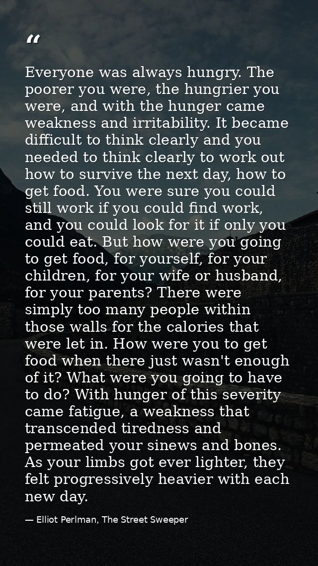 Everyone was always hungry. The poorer you were, the hungrier you were, and with the hunger came weakness and irritabili — Elliot Perlman, The Street Sweeper