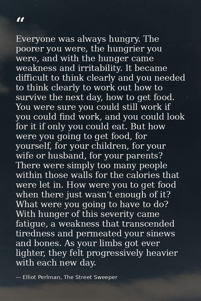 Everyone was always hungry. The poorer you were, the hungrier you were, and with the hunger came weakness and irritabili — Elliot Perlman, The Street Sweeper