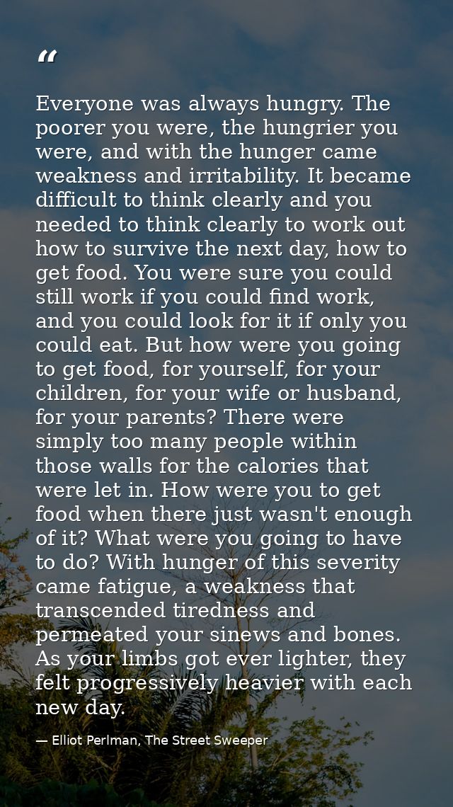 Everyone was always hungry. The poorer you were, the hungrier you were, and with the hunger came weakness and irritabili — Elliot Perlman, The Street Sweeper