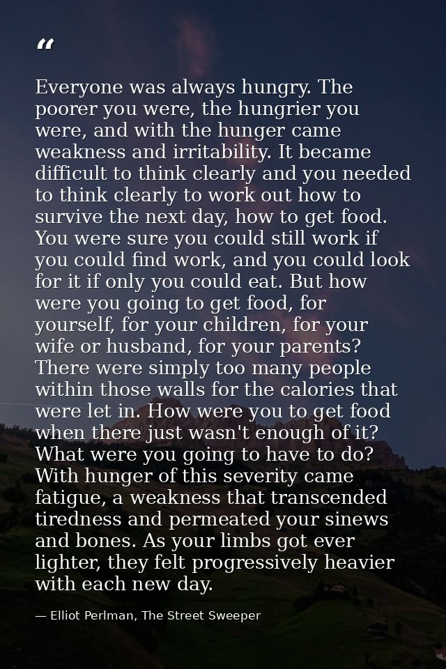 Everyone was always hungry. The poorer you were, the hungrier you were, and with the hunger came weakness and irritabili — Elliot Perlman, The Street Sweeper