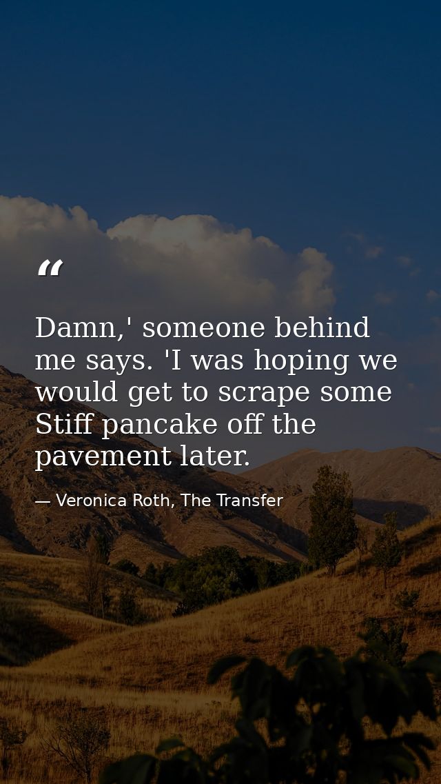 Damn,' someone behind me says. 'I was hoping we would get to scrape some Stiff pancake off the pavement later. — Veronica Roth, The Transfer