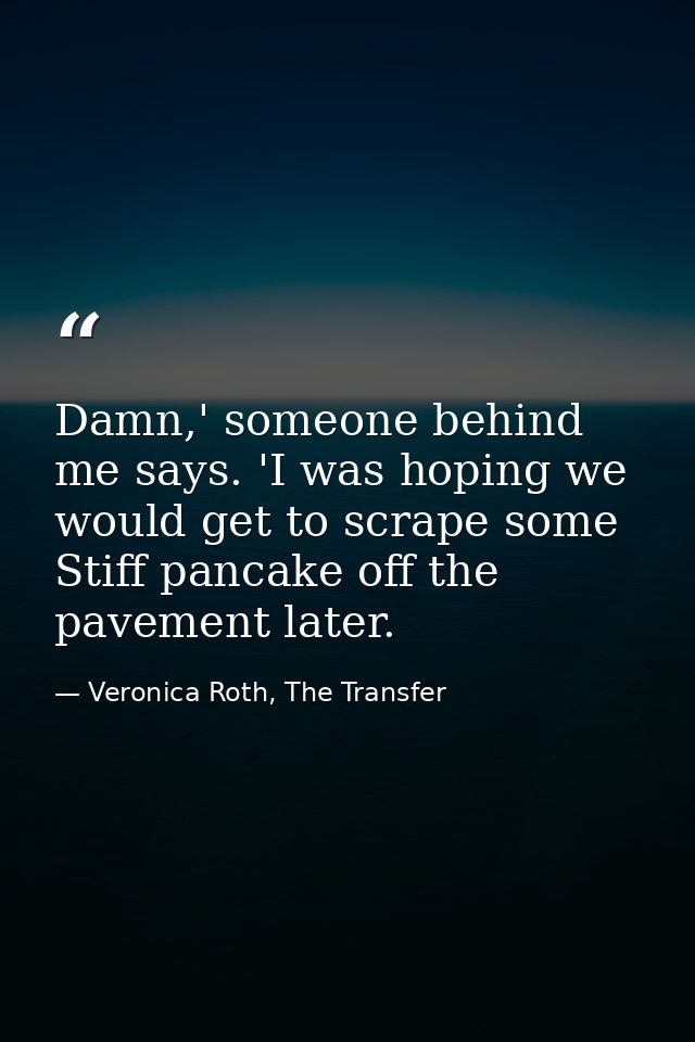Damn,' someone behind me says. 'I was hoping we would get to scrape some Stiff pancake off the pavement later. — Veronica Roth, The Transfer