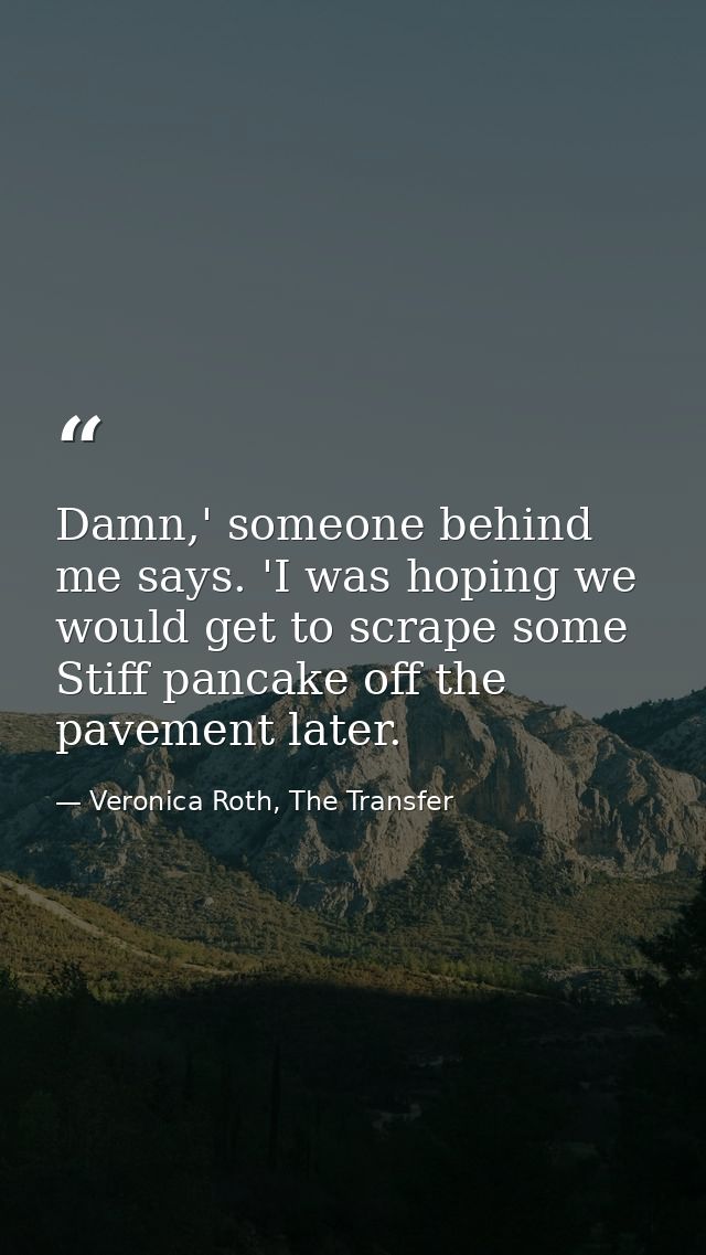 Damn,' someone behind me says. 'I was hoping we would get to scrape some Stiff pancake off the pavement later. — Veronica Roth, The Transfer