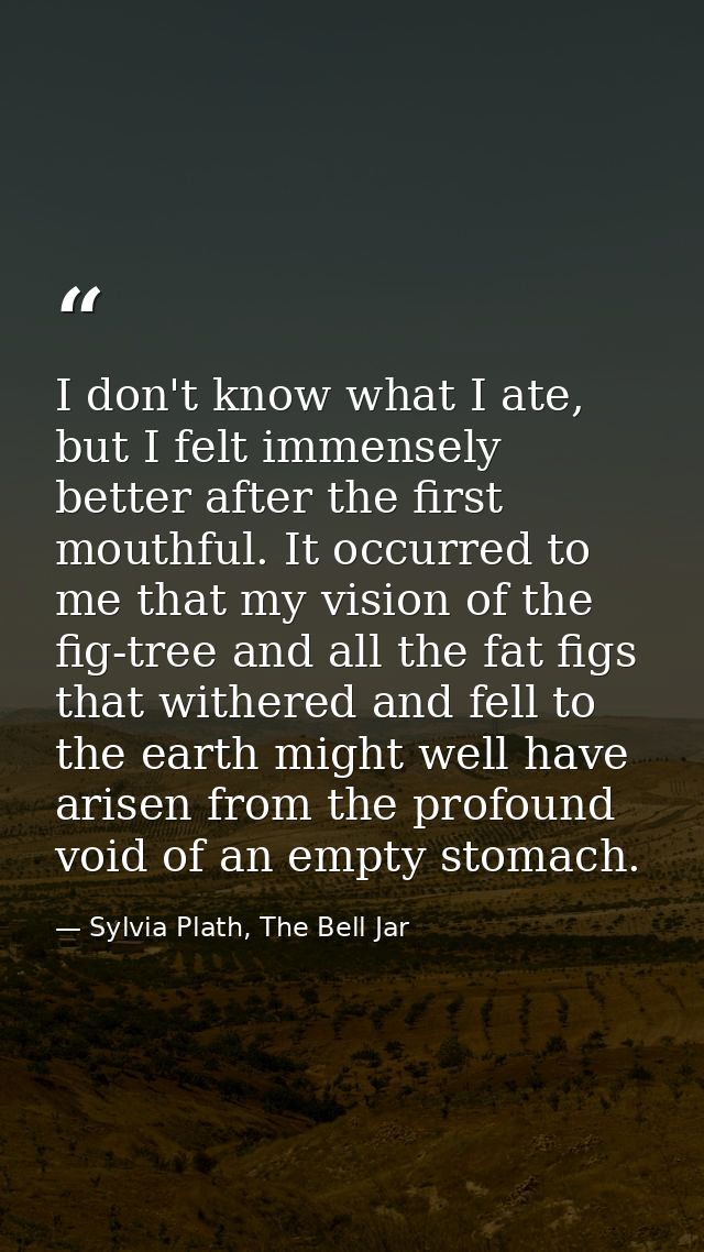 I don't know what I ate, but I felt immensely better after the first mouthful. It occurred to me that my vision of the f — Sylvia Plath, The Bell Jar