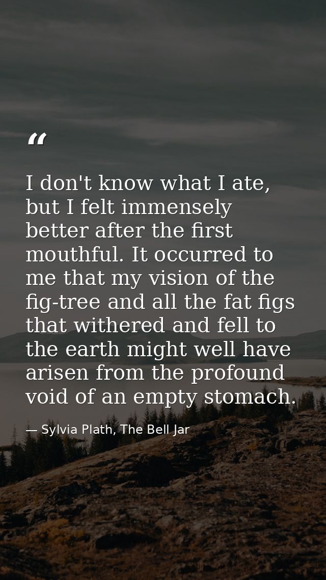 I don't know what I ate, but I felt immensely better after the first mouthful. It occurred to me that my vision of the f — Sylvia Plath, The Bell Jar