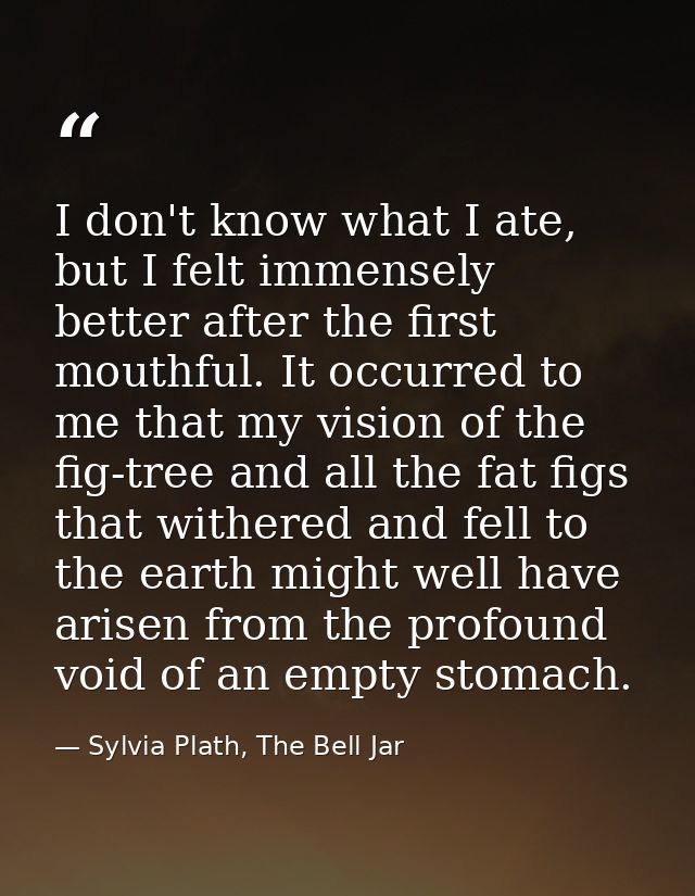 I don't know what I ate, but I felt immensely better after the first mouthful. It occurred to me that my vision of the f — Sylvia Plath, The Bell Jar