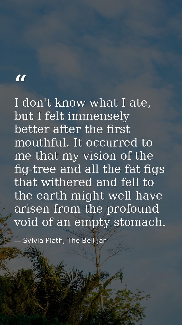 I don't know what I ate, but I felt immensely better after the first mouthful. It occurred to me that my vision of the f — Sylvia Plath, The Bell Jar