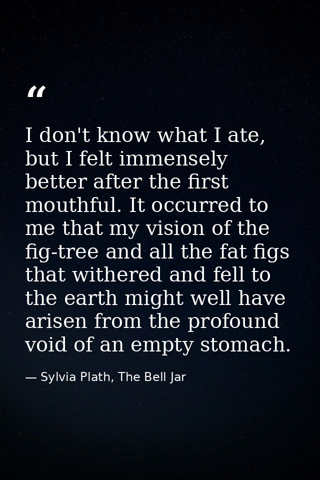 I don't know what I ate, but I felt immensely better after the first mouthful. It occurred to me that my vision of the f — Sylvia Plath, The Bell Jar