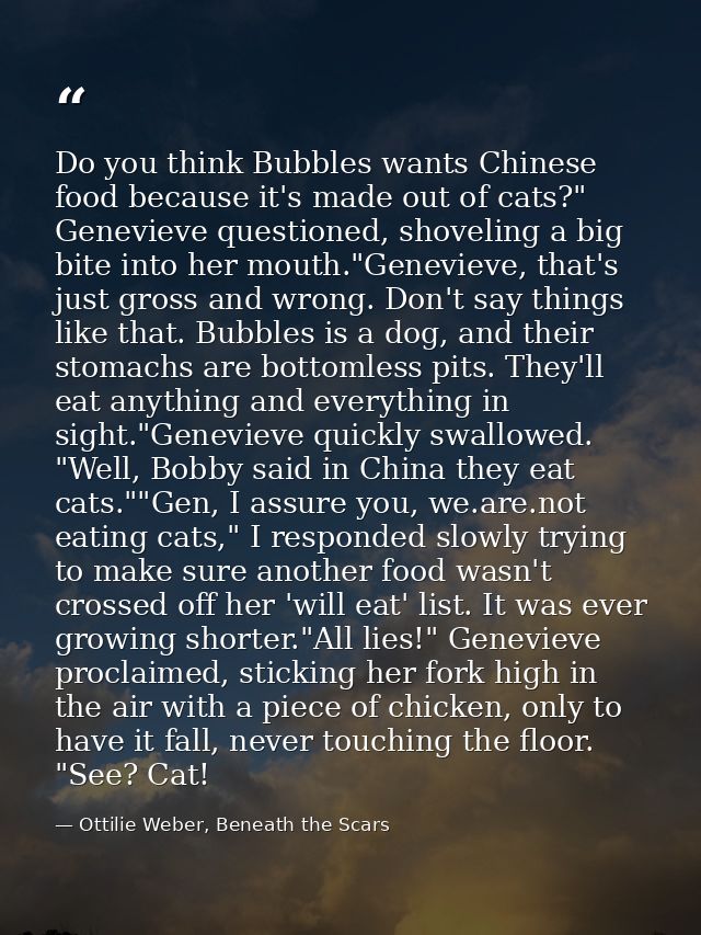 Do you think Bubbles wants Chinese food because it's made out of cats?" Genevieve questioned, shoveling a big bite into  — Ottilie Weber, Beneath the Scars