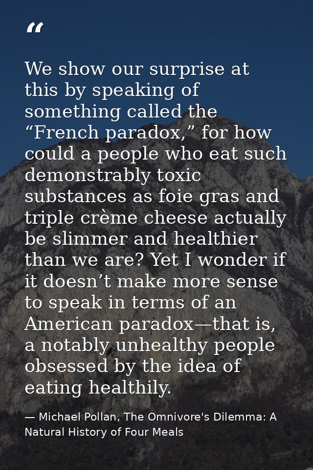 We show our surprise at this by speaking of something called the “French paradox,” for how could a people who eat such d — Michael Pollan, The Omnivore's Dilemma: A Natural History of Four Meals