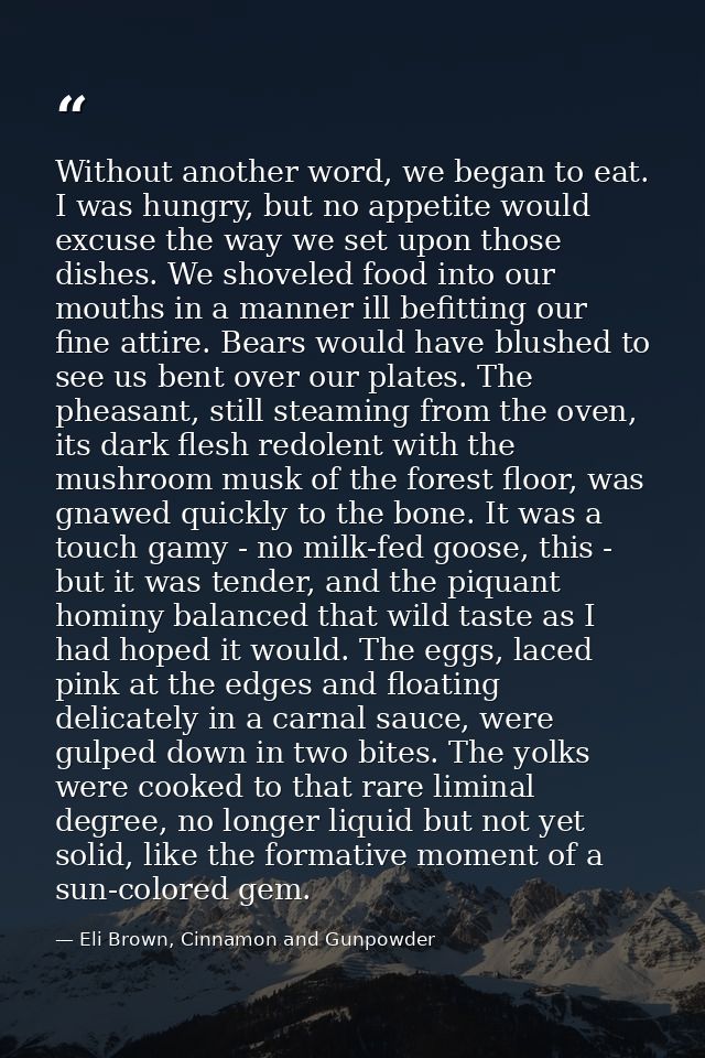 Without another word, we began to eat. I was hungry, but no appetite would excuse the way we set upon those dishes. We s — Eli Brown, Cinnamon and Gunpowder