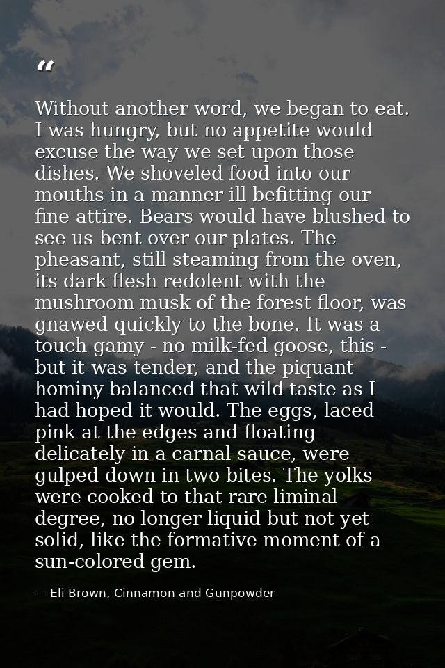 Without another word, we began to eat. I was hungry, but no appetite would excuse the way we set upon those dishes. We s — Eli Brown, Cinnamon and Gunpowder