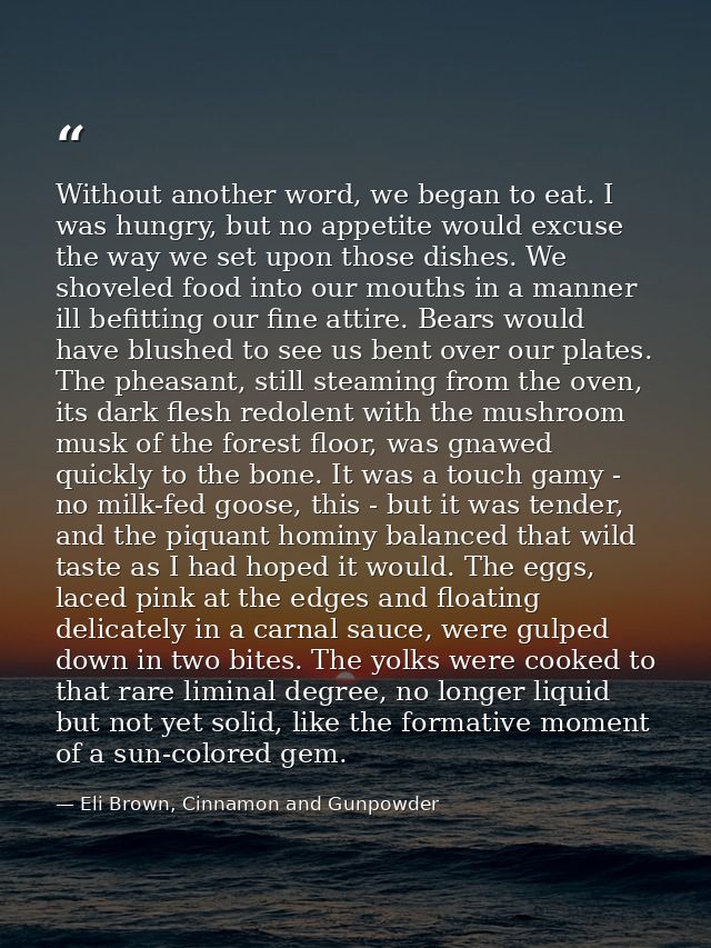 Without another word, we began to eat. I was hungry, but no appetite would excuse the way we set upon those dishes. We s — Eli Brown, Cinnamon and Gunpowder
