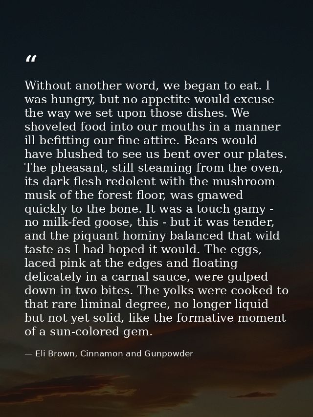 Without another word, we began to eat. I was hungry, but no appetite would excuse the way we set upon those dishes. We s — Eli Brown, Cinnamon and Gunpowder