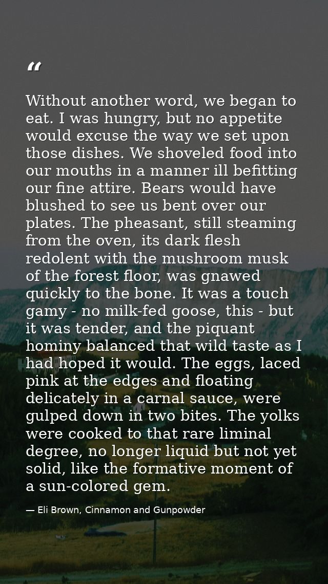 Without another word, we began to eat. I was hungry, but no appetite would excuse the way we set upon those dishes. We s — Eli Brown, Cinnamon and Gunpowder