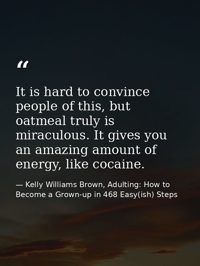 It is hard to convince people of this, but oatmeal truly is miraculous. It gives you an amazing amount of energy, like c — Kelly Williams Brown, Adulting: How to Become a Grown-up in 468 Easy(ish) Steps