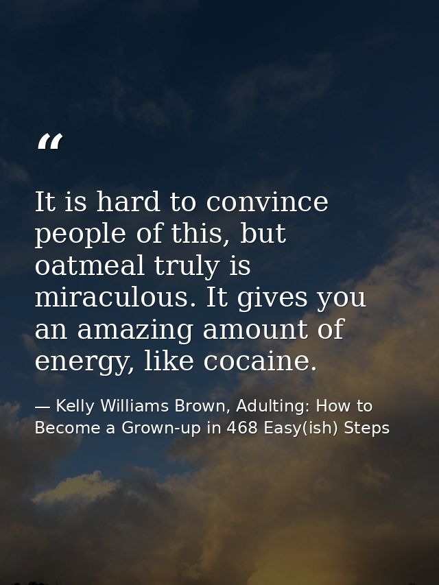 It is hard to convince people of this, but oatmeal truly is miraculous. It gives you an amazing amount of energy, like c — Kelly Williams Brown, Adulting: How to Become a Grown-up in 468 Easy(ish) Steps